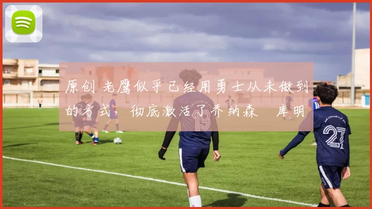 原创 老鹰似乎已经用勇士从未做到的方式,彻底激活了乔纳森・库明加