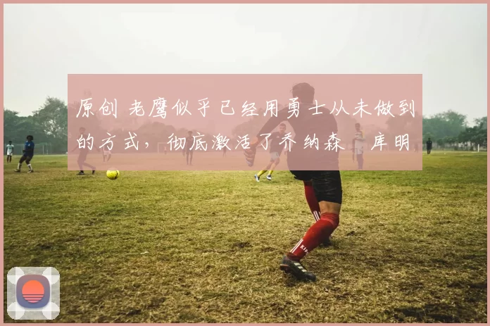 原创 老鹰似乎已经用勇士从未做到的方式,彻底激活了乔纳森・库明加