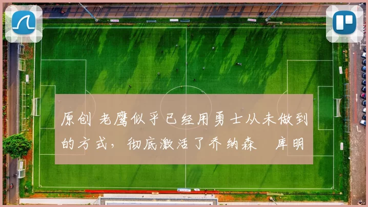 原创 老鹰似乎已经用勇士从未做到的方式，彻底激活了乔纳森・库明加