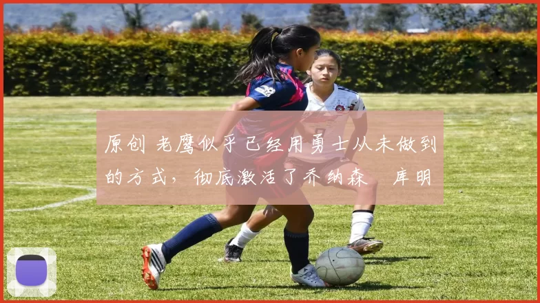 原创 老鹰似乎已经用勇士从未做到的方式,彻底激活了乔纳森・库明加