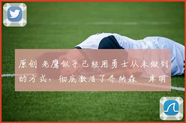 原创 老鹰似乎已经用勇士从未做到的方式，彻底激活了乔纳森・库明加