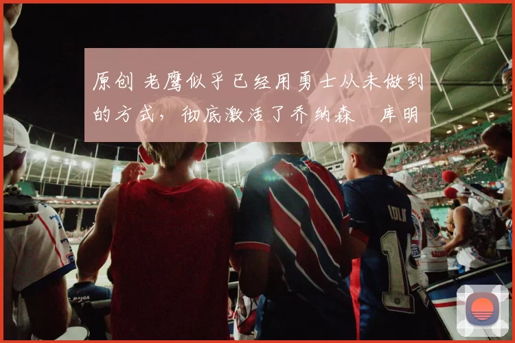 原创 老鹰似乎已经用勇士从未做到的方式,彻底激活了乔纳森・库明加