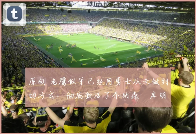 原创 老鹰似乎已经用勇士从未做到的方式，彻底激活了乔纳森・库明加