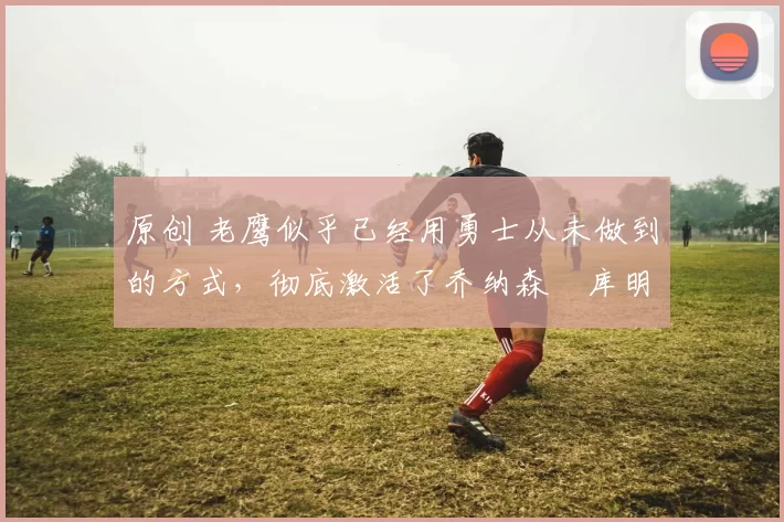 原创 老鹰似乎已经用勇士从未做到的方式,彻底激活了乔纳森・库明加