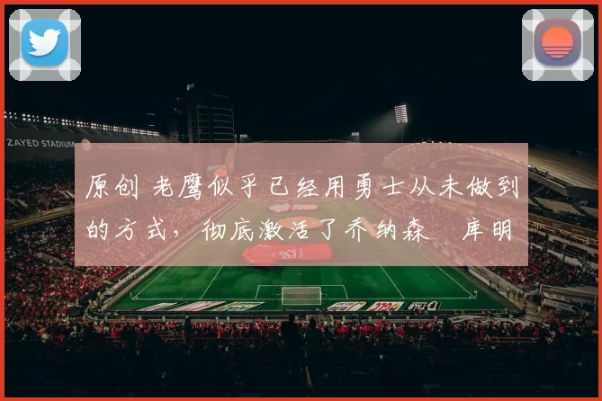 原创 老鹰似乎已经用勇士从未做到的方式,彻底激活了乔纳森・库明加