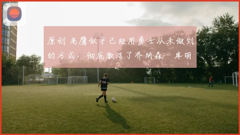 原创 老鹰似乎已经用勇士从未做到的方式,彻底激活了乔纳森・库明加