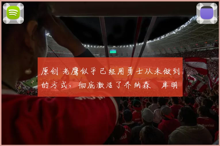 原创 老鹰似乎已经用勇士从未做到的方式，彻底激活了乔纳森・库明加