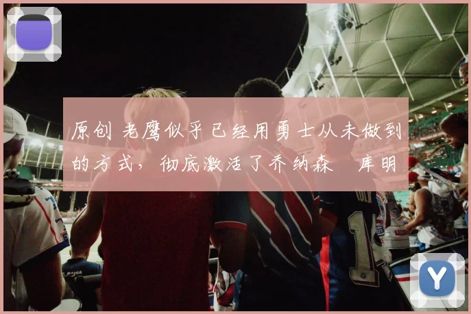 原创 老鹰似乎已经用勇士从未做到的方式，彻底激活了乔纳森・库明加