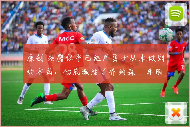 原创 老鹰似乎已经用勇士从未做到的方式,彻底激活了乔纳森・库明加