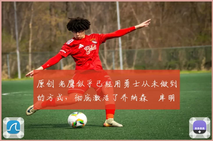 原创 老鹰似乎已经用勇士从未做到的方式,彻底激活了乔纳森・库明加