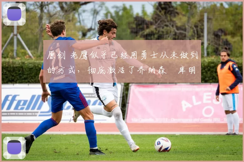 原创 老鹰似乎已经用勇士从未做到的方式,彻底激活了乔纳森・库明加