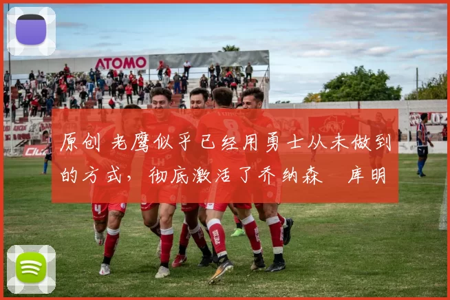 原创 老鹰似乎已经用勇士从未做到的方式，彻底激活了乔纳森・库明加