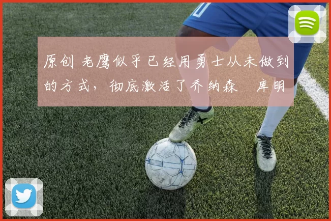 原创 老鹰似乎已经用勇士从未做到的方式，彻底激活了乔纳森・库明加