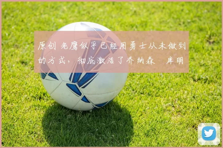 原创 老鹰似乎已经用勇士从未做到的方式,彻底激活了乔纳森・库明加