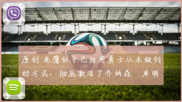 原创 老鹰似乎已经用勇士从未做到的方式，彻底激活了乔纳森・库明加