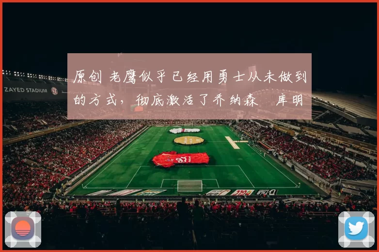 原创 老鹰似乎已经用勇士从未做到的方式，彻底激活了乔纳森・库明加