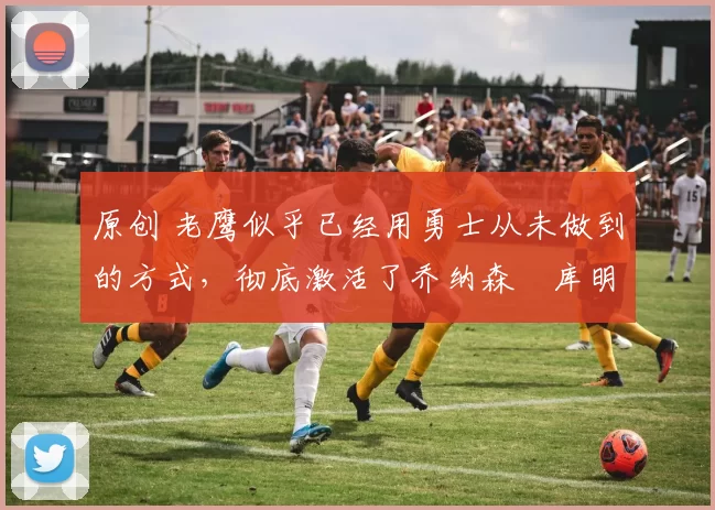 原创 老鹰似乎已经用勇士从未做到的方式,彻底激活了乔纳森・库明加