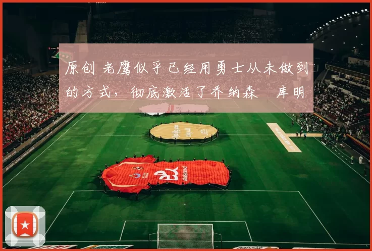 原创 老鹰似乎已经用勇士从未做到的方式,彻底激活了乔纳森・库明加