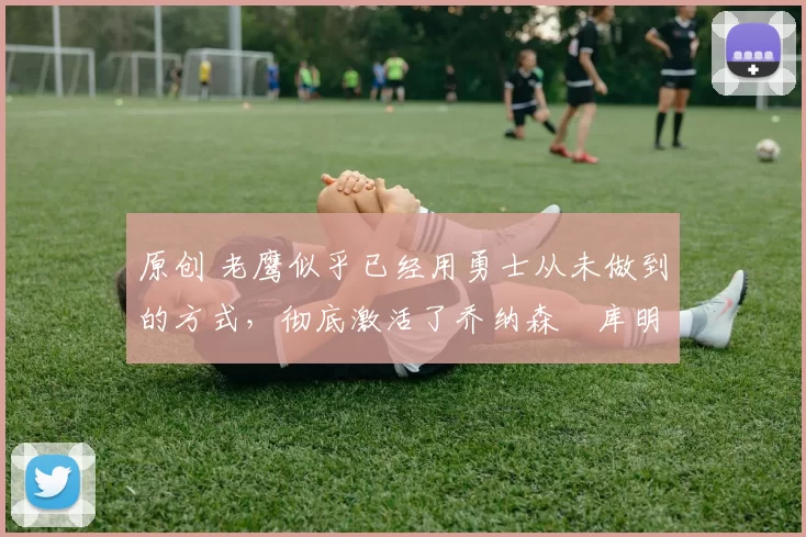 原创 老鹰似乎已经用勇士从未做到的方式，彻底激活了乔纳森・库明加