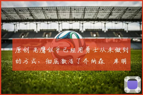 原创 老鹰似乎已经用勇士从未做到的方式,彻底激活了乔纳森・库明加