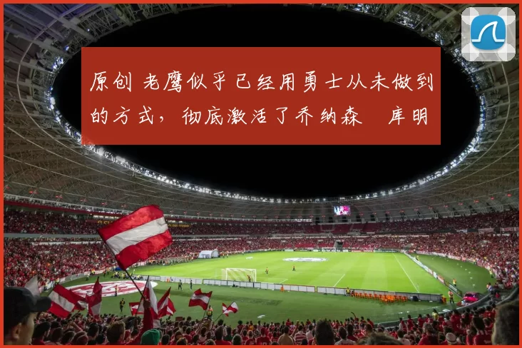 原创 老鹰似乎已经用勇士从未做到的方式,彻底激活了乔纳森・库明加