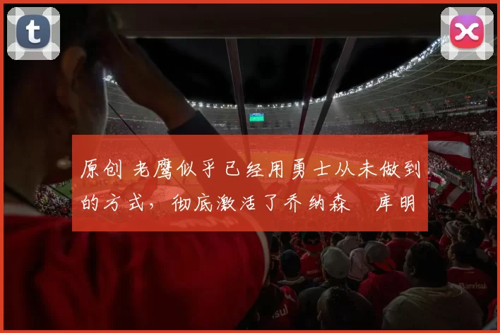 原创 老鹰似乎已经用勇士从未做到的方式，彻底激活了乔纳森・库明加