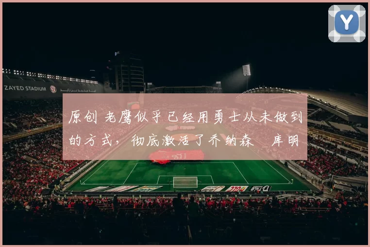 原创 老鹰似乎已经用勇士从未做到的方式，彻底激活了乔纳森・库明加