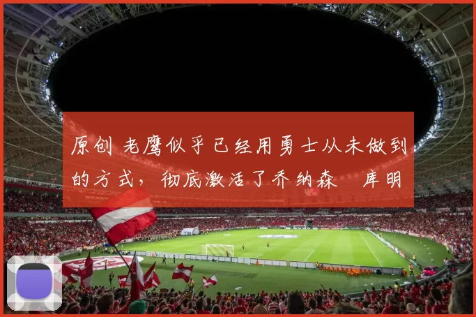 原创 老鹰似乎已经用勇士从未做到的方式,彻底激活了乔纳森・库明加