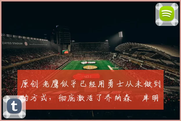 原创 老鹰似乎已经用勇士从未做到的方式,彻底激活了乔纳森・库明加