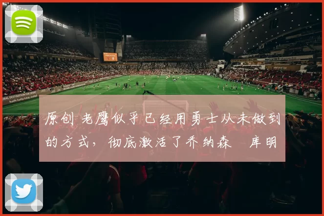 原创 老鹰似乎已经用勇士从未做到的方式,彻底激活了乔纳森・库明加