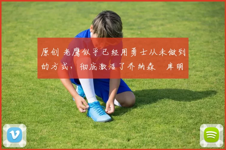 原创 老鹰似乎已经用勇士从未做到的方式,彻底激活了乔纳森・库明加