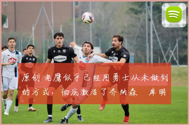 原创 老鹰似乎已经用勇士从未做到的方式，彻底激活了乔纳森・库明加