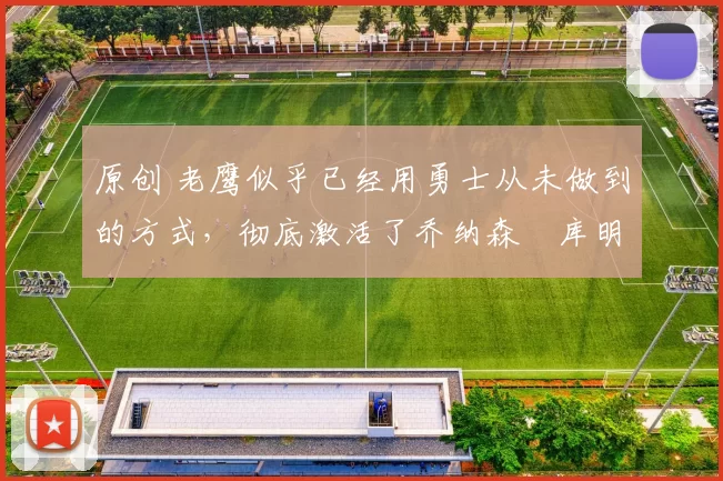 原创 老鹰似乎已经用勇士从未做到的方式,彻底激活了乔纳森・库明加