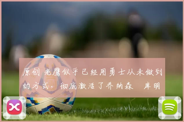 原创 老鹰似乎已经用勇士从未做到的方式,彻底激活了乔纳森・库明加