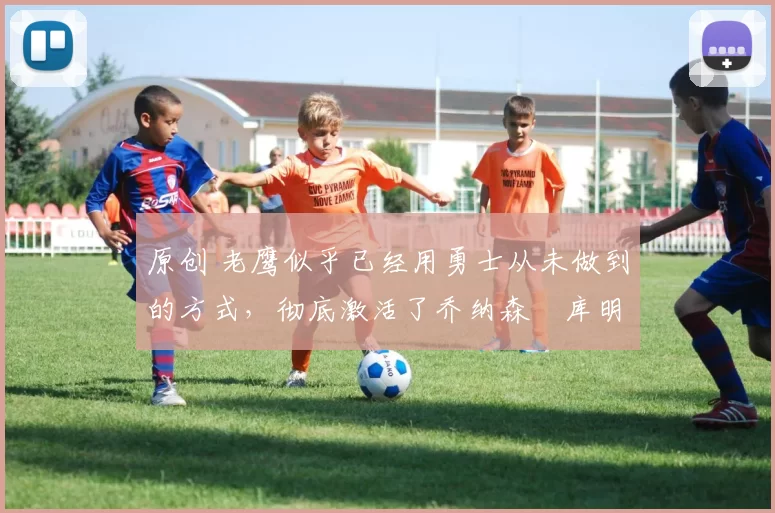 原创 老鹰似乎已经用勇士从未做到的方式，彻底激活了乔纳森・库明加