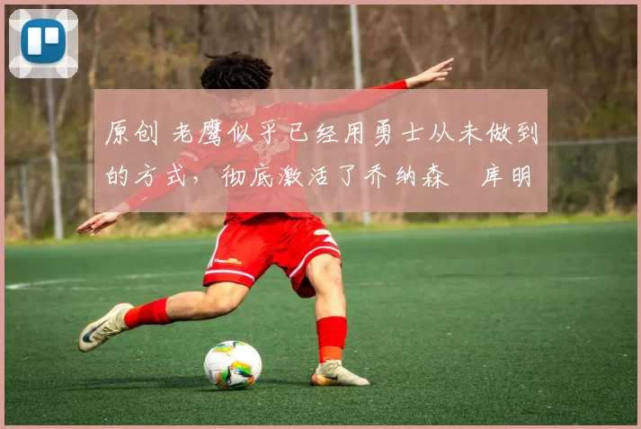 原创 老鹰似乎已经用勇士从未做到的方式,彻底激活了乔纳森・库明加