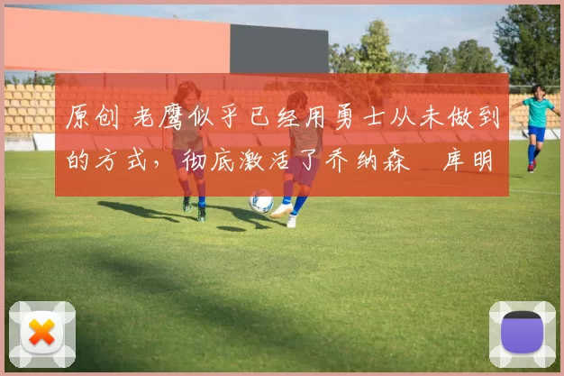 原创 老鹰似乎已经用勇士从未做到的方式，彻底激活了乔纳森・库明加