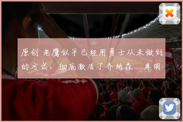 原创 老鹰似乎已经用勇士从未做到的方式，彻底激活了乔纳森・库明加