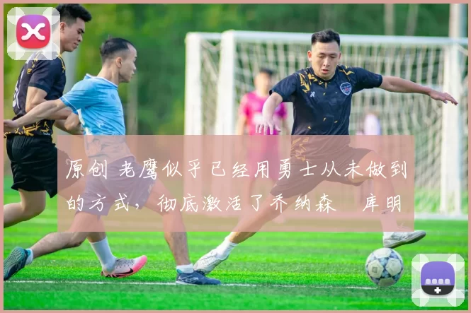 原创 老鹰似乎已经用勇士从未做到的方式,彻底激活了乔纳森・库明加