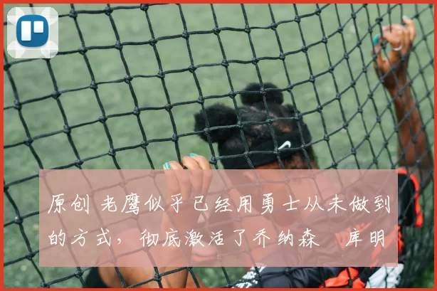 原创 老鹰似乎已经用勇士从未做到的方式，彻底激活了乔纳森・库明加