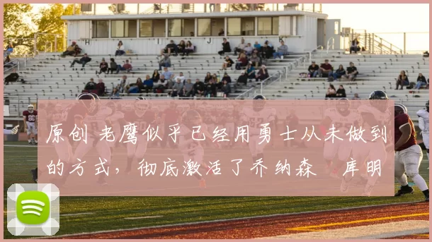 原创 老鹰似乎已经用勇士从未做到的方式，彻底激活了乔纳森・库明加