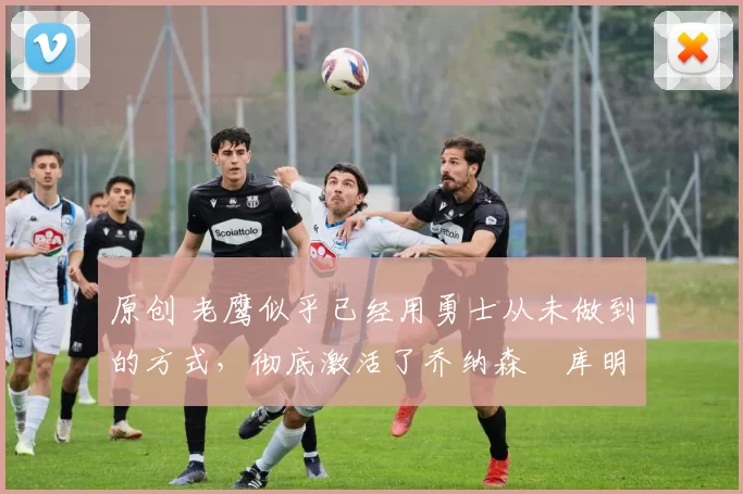 原创 老鹰似乎已经用勇士从未做到的方式，彻底激活了乔纳森・库明加