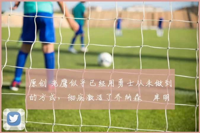 原创 老鹰似乎已经用勇士从未做到的方式,彻底激活了乔纳森・库明加