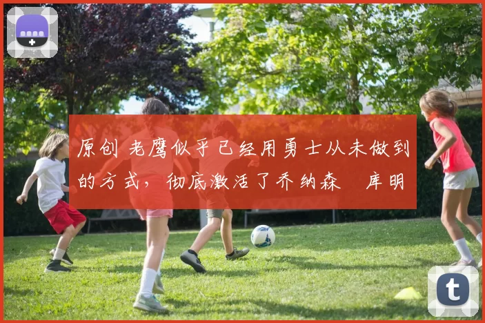 原创 老鹰似乎已经用勇士从未做到的方式,彻底激活了乔纳森・库明加