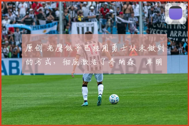 原创 老鹰似乎已经用勇士从未做到的方式,彻底激活了乔纳森・库明加