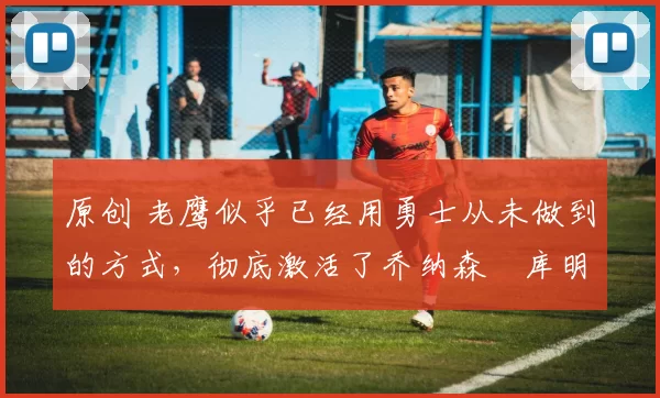 原创 老鹰似乎已经用勇士从未做到的方式,彻底激活了乔纳森・库明加