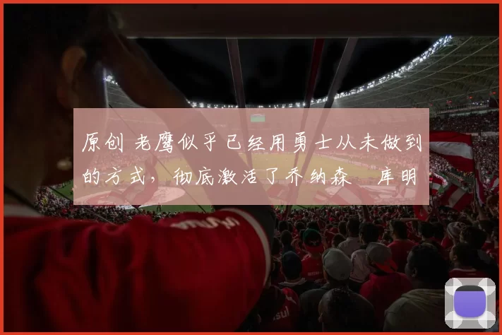 原创 老鹰似乎已经用勇士从未做到的方式，彻底激活了乔纳森・库明加