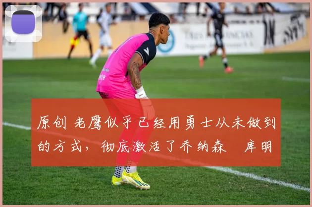 原创 老鹰似乎已经用勇士从未做到的方式,彻底激活了乔纳森・库明加