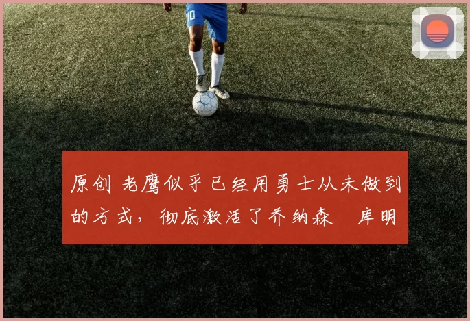 原创 老鹰似乎已经用勇士从未做到的方式，彻底激活了乔纳森・库明加