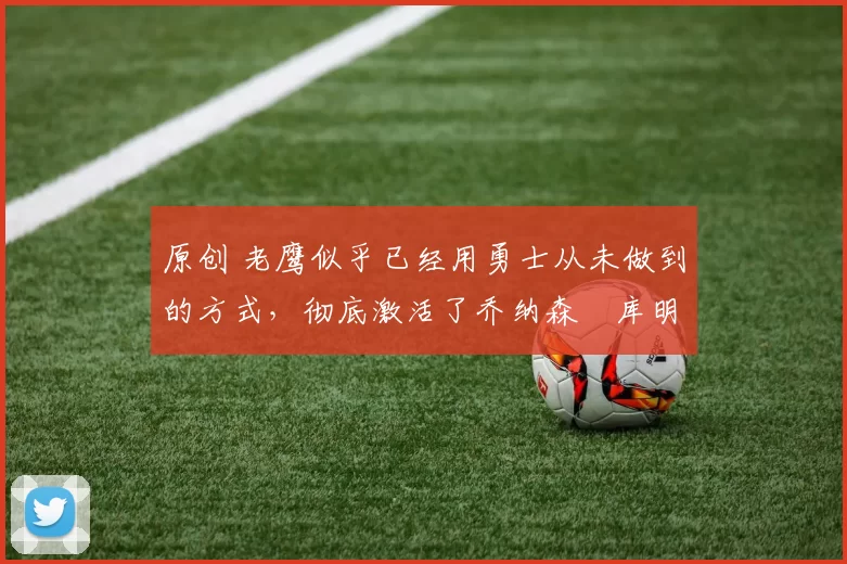 原创 老鹰似乎已经用勇士从未做到的方式，彻底激活了乔纳森・库明加